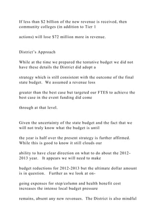 If less than $2 billion of the new revenue is received, then
community colleges (in addition to Tier 1
actions) will lose $72 million more in revenue.
District’s Approach
While at the time we prepared the tentative budget we did not
have these details the District did adopt a
strategy which is still consistent with the outcome of the final
state budget. We assumed a revenue loss
greater than the best case but targeted our FTES to achieve the
best case in the event funding did come
through at that level.
Given the uncertainty of the state budget and the fact that we
will not truly know what the budget is until
the year is half over the present strategy is further affirmed.
While this is good to know it still clouds our
ability to have clear direction on what to do about the 2012-
2013 year. It appears we will need to make
budget reductions for 2012-2013 but the ultimate dollar amount
is in question. Further as we look at on-
going expenses for step/column and health benefit cost
increases the intense local budget pressure
remains, absent any new revenues. The District is also mindful
 