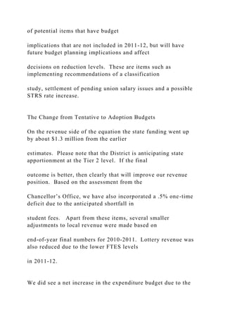 of potential items that have budget
implications that are not included in 2011-12, but will have
future budget planning implications and affect
decisions on reduction levels. These are items such as
implementing recommendations of a classification
study, settlement of pending union salary issues and a possible
STRS rate increase.
The Change from Tentative to Adoption Budgets
On the revenue side of the equation the state funding went up
by about $1.3 million from the earlier
estimates. Please note that the District is anticipating state
apportionment at the Tier 2 level. If the final
outcome is better, then clearly that will improve our revenue
position. Based on the assessment from the
Chancellor’s Office, we have also incorporated a .5% one-time
deficit due to the anticipated shortfall in
student fees. Apart from these items, several smaller
adjustments to local revenue were made based on
end-of-year final numbers for 2010-2011. Lottery revenue was
also reduced due to the lower FTES levels
in 2011-12.
We did see a net increase in the expenditure budget due to the
 
