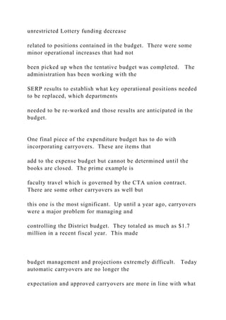 unrestricted Lottery funding decrease
related to positions contained in the budget. There were some
minor operational increases that had not
been picked up when the tentative budget was completed. The
administration has been working with the
SERP results to establish what key operational positions needed
to be replaced, which departments
needed to be re-worked and those results are anticipated in the
budget.
One final piece of the expenditure budget has to do with
incorporating carryovers. These are items that
add to the expense budget but cannot be determined until the
books are closed. The prime example is
faculty travel which is governed by the CTA union contract.
There are some other carryovers as well but
this one is the most significant. Up until a year ago, carryovers
were a major problem for managing and
controlling the District budget. They totaled as much as $1.7
million in a recent fiscal year. This made
budget management and projections extremely difficult. Today
automatic carryovers are no longer the
expectation and approved carryovers are more in line with what
 