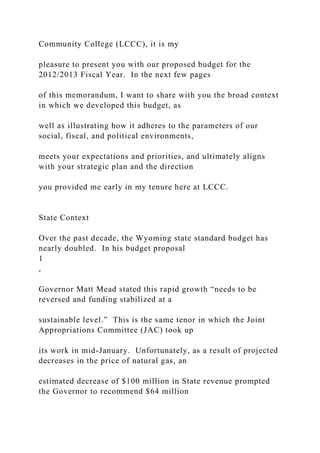 Community College (LCCC), it is my
pleasure to present you with our proposed budget for the
2012/2013 Fiscal Year. In the next few pages
of this memorandum, I want to share with you the broad context
in which we developed this budget, as
well as illustrating how it adheres to the parameters of our
social, fiscal, and political environments,
meets your expectations and priorities, and ultimately aligns
with your strategic plan and the direction
you provided me early in my tenure here at LCCC.
State Context
Over the past decade, the Wyoming state standard budget has
nearly doubled. In his budget proposal
1
,
Governor Matt Mead stated this rapid growth “needs to be
reversed and funding stabilized at a
sustainable level.” This is the same tenor in which the Joint
Appropriations Committee (JAC) took up
its work in mid-January. Unfortunately, as a result of projected
decreases in the price of natural gas, an
estimated decrease of $100 million in State revenue prompted
the Governor to recommend $64 million
 