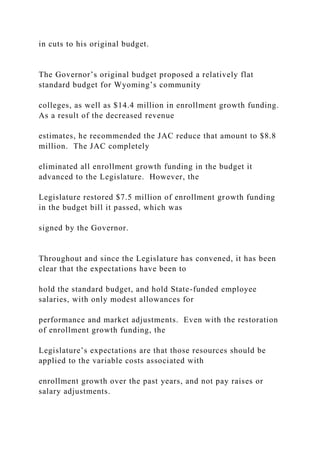 in cuts to his original budget.
The Governor’s original budget proposed a relatively flat
standard budget for Wyoming’s community
colleges, as well as $14.4 million in enrollment growth funding.
As a result of the decreased revenue
estimates, he recommended the JAC reduce that amount to $8.8
million. The JAC completely
eliminated all enrollment growth funding in the budget it
advanced to the Legislature. However, the
Legislature restored $7.5 million of enrollment growth funding
in the budget bill it passed, which was
signed by the Governor.
Throughout and since the Legislature has convened, it has been
clear that the expectations have been to
hold the standard budget, and hold State-funded employee
salaries, with only modest allowances for
performance and market adjustments. Even with the restoration
of enrollment growth funding, the
Legislature’s expectations are that those resources should be
applied to the variable costs associated with
enrollment growth over the past years, and not pay raises or
salary adjustments.
 