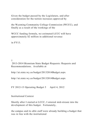 Given the budget passed by the Legislature, and after
consideration for the tuition increases approved by
the Wyoming Community College Commission (WCCC), and
finally as a result of the workings of the
WCCC funding formula, we estimated LCCC will have
approximately $2 million in additional revenue
in FY13.
1
2013-2014 Biennium State Budget Requests: Requests and
Recommendations. Available at
http://ai.state.wy.us/budget/20132014Budget.aspx
http://ai.state.wy.us/budget/20132014Budget.aspx
FY 2012-13 Operating Budget 5 April 4, 2012
Institutional Context
Shortly after I started at LCCC, I entered mid-stream into the
development of this budget. Fortunately,
the campus and its able staff were already building a budget that
was in line with the institutional
 