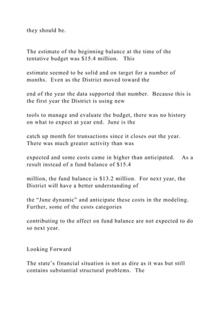 they should be.
The estimate of the beginning balance at the time of the
tentative budget was $15.4 million. This
estimate seemed to be solid and on target for a number of
months. Even as the District moved toward the
end of the year the data supported that number. Because this is
the first year the District is using new
tools to manage and evaluate the budget, there was no history
on what to expect at year end. June is the
catch up month for transactions since it closes out the year.
There was much greater activity than was
expected and some costs came in higher than anticipated. As a
result instead of a fund balance of $15.4
million, the fund balance is $13.2 million. For next year, the
District will have a better understanding of
the “June dynamic” and anticipate these costs in the modeling.
Further, some of the costs categories
contributing to the affect on fund balance are not expected to do
so next year.
Looking Forward
The state’s financial situation is not as dire as it was but still
contains substantial structural problems. The
 