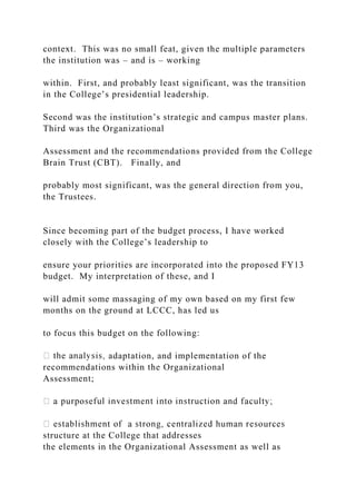 context. This was no small feat, given the multiple parameters
the institution was – and is – working
within. First, and probably least significant, was the transition
in the College’s presidential leadership.
Second was the institution’s strategic and campus master plans.
Third was the Organizational
Assessment and the recommendations provided from the College
Brain Trust (CBT). Finally, and
probably most significant, was the general direction from you,
the Trustees.
Since becoming part of the budget process, I have worked
closely with the College’s leadership to
ensure your priorities are incorporated into the proposed FY13
budget. My interpretation of these, and I
will admit some massaging of my own based on my first few
months on the ground at LCCC, has led us
to focus this budget on the following:
adaptation, and implementation of the
recommendations within the Organizational
Assessment;
structure at the College that addresses
the elements in the Organizational Assessment as well as
 