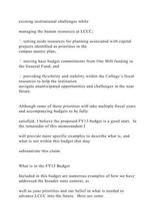 existing institutional challenges while
managing the human resources at LCCC;
projects identified as priorities in the
campus master plan;
the General Fund; and
resources to help the institution
navigate unanticipated opportunities and challenges in the near
future.
Although some of these priorities will take multiple fiscal years
and accompanying budgets to be fully
satisfied, I believe the proposed FY13 budget is a good start. In
the remainder of this memorandum I
will provide more specific examples to describe what is, and
what is not within this budget that may
substantiate this claim.
What is in the FY13 Budget
Included in this budget are numerous examples of how we have
addressed the broader state context, as
well as your priorities and our belief in what is needed to
advance LCCC into the future. Here are some
 