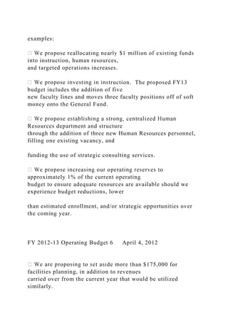examples:
into instruction, human resources,
and targeted operations increases.
truction. The proposed FY13
budget includes the addition of five
new faculty lines and moves three faculty positions off of soft
money onto the General Fund.
Resources department and structure
through the addition of three new Human Resources personnel,
filling one existing vacancy, and
funding the use of strategic consulting services.
approximately 1% of the current operating
budget to ensure adequate resources are available should we
experience budget reductions, lower
than estimated enrollment, and/or strategic opportunities over
the coming year.
FY 2012-13 Operating Budget 6 April 4, 2012
han $175,000 for
facilities planning, in addition to revenues
carried over from the current year that would be utilized
similarly.
 