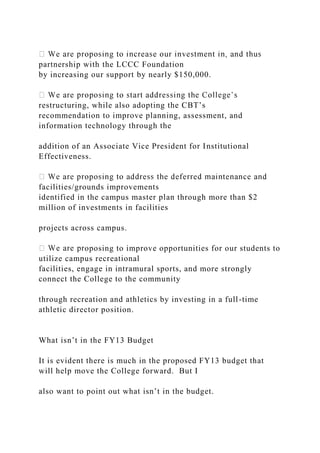 partnership with the LCCC Foundation
by increasing our support by nearly $150,000.
restructuring, while also adopting the CBT’s
recommendation to improve planning, assessment, and
information technology through the
addition of an Associate Vice President for Institutional
Effectiveness.
facilities/grounds improvements
identified in the campus master plan through more than $2
million of investments in facilities
projects across campus.
oposing to improve opportunities for our students to
utilize campus recreational
facilities, engage in intramural sports, and more strongly
connect the College to the community
through recreation and athletics by investing in a full-time
athletic director position.
What isn’t in the FY13 Budget
It is evident there is much in the proposed FY13 budget that
will help move the College forward. But I
also want to point out what isn’t in the budget.
 