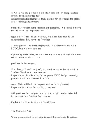 mpensation
commitments awarded for
educational advancements, there are no pay increases for steps,
cost of living adjustments,
bonuses, or other compensation adjustments. We firmly believe
that to keep the taxpayers’ and
legislature’s trust in our campus, we must hold true to the
expectations they have set for other
State agencies and their employees. We value our people at
LCCC, but while others are
tightening their belts, we must do our part as well and show our
commitment to the State’s
position in this regard.
Student Services to continue our
improvement in this area, the proposed FY13 budget actually
proposes a decrease overall in this
area. This will help us prepare and work on planned
improvements over the coming year, and
will position the campus to make a strategic, and substantial
investment into Student Services as
the budget allows in coming fiscal years.
The Strategic Plan
We are committed to working toward the strategic directions
 