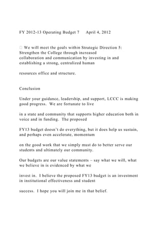 FY 2012-13 Operating Budget 7 April 4, 2012
Strategic Direction 5:
Strengthen the College through increased
collaboration and communication by investing in and
establishing a strong, centralized human
resources office and structure.
Conclusion
Under your guidance, leadership, and support, LCCC is making
good progress. We are fortunate to live
in a state and community that supports higher education both in
voice and in funding. The proposed
FY13 budget doesn’t do everything, but it does help us sustain,
and perhaps even accelerate, momentum
on the good work that we simply must do to better serve our
students and ultimately our community.
Our budgets are our value statements – say what we will, what
we believe in is evidenced by what we
invest in. I believe the proposed FY13 budget is an investment
in institutional effectiveness and student
success. I hope you will join me in that belief.
 