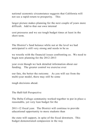 national economic circumstance suggests that California will
not see a rapid return to prosperity. This
larger picture makes planning for the next couple of years more
difficult. Add to that our own internal
cost pressures and we see tough budget times at least in the
short term.
The District’s fund balance while not at the level we had
anticipated is still very strong and needs to be as
we wrestle with the financial issues confronting us. We need to
begin now planning for the 2012-2013
year even though we lack detailed information about our
funding. The greater control we exercise over
our fate, the better the outcome. As you will see from the
multi-year model, there may still be some
tough decisions ahead.
The Half-full Perspective
The Delta College community worked together to put in place a
reasonable, yet very lean budget for the
2011-12 fiscal year. The District will continue to provide
educational opportunity to more students than
the state will support, in spite of the fiscal downturn. This
budget demonstrated compassion in the way
 
