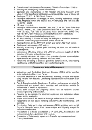  Operation and maintenance of emergency DG sets of capacity 4x1250kva.
 Handling the plant lighting and its maintenance.
 Operation and maintenance of Oil Filtration (Machine Capacity: 2400
Liters. /Hr.) for transformer oil filtration and checked BDV value of filtered oil.
 Testing on CT, PT, LA, SF6 Circuit Breaker.
 Testing on Transformer like Megger, PI index, Winding Resistance, Voltage
Ratio, Magnetic current and balance test, Vector group and Tan-delta etc.
(As per IS – 2026).
 HT cable Hi pot test.
 Testing of various type of relay like CDG, CDD, VAJ, etc. Solid State relay
RADSB, RADHD, etc. Motor protection relay like CTMM, MM-30, MOT-
PRO, 7SJ-600, 7UT -600 by SIEMENS make, SPAJ-140C, SPAJ-160C,
ABB REF 541,REF670,Siemens7SR,SIEMENS 7SJ8071,7SR64 etc
 Setting of relay according to load requirement.
 AC Hipot testing kit is used to verify the strength of insulation between a
product’s current carrying components and its enclosure
 Testing of 33KV, 6.6KV, 11KV (HT Switch gear panel), 433 V (LT panel).
 Testing and maintenance of LT motors.
 Handling scheduling of power plant according to plant load to maximize
used of power.
 Maintenance of battery charger and UPS for continuous supply of DC for
operation of breaker and protection relay.
 Successfully completed the project of up gradation of power system of plant
replace the NGEF panel by Siemens and ABB panel.
 Handle the all testing of Siemens panel like scheme check, relay testing,
hipot testing, and tightness of bus bar, breaker testing etc.
Planning and Material Management
 Maintaining and Controlling Maximum Demand (M.D.) within specified
limits, to Optimize Plant Load Factor
 Functional experience in SAP R/3 planning, Inventory, analysis and reports
using PM and MM modules, Generating Notification and Reservation as an
end user.
 Plan & Execute periodic, Breakdown, Shutdown maintenance schedule for
uninterrupted and smooth plant operation and maintaining records for
maintenance of electrical equipments.
 Break down analysis and preparing action Plan for repetitive failures,
shutdown planning and execution.
 Planning for to maintain the electrical switchyard and substation related
spares and its availability.
 Proper maintain of all the electrical drawings and technical documents.
 Responsible for man power handling and planning for maintenance / shift
activities.
 Coordinating Total productive maintenance (TPM) activities such as 5S,
Fuguai`s, One point lesson, Root cause analysis and Why-why analysis for
shutdown / breakdowns.
 Preparations of technical specification, GTP, BOM, BOQ, Co-ordination with
various manufacturer, purchaser and vendors.
 Preparation of Daily energy reports and Graph for top management and
Costing department.
 