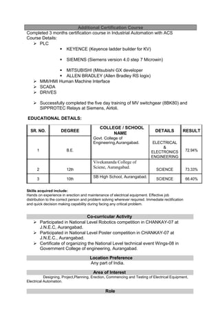 Additional Certification Course
Completed 3 months certification course in Industrial Automation with ACS
Course Details:
 PLC
 KEYENCE (Keyence ladder builder for KV)
 SIEMENS (Siemens version 4.0 step 7 Microwin)
 MITSUBISHI (Mitsubishi GX developer
 ALLEN BRADLEY (Allen Bradley RS logix)
 MMI/HMI Human Machine Interface
 SCADA
 DRIVES
 Successfully completed the five day training of MV switchgear (8BK80) and
SIPPROTEC Relays at Siemens, Airloli.
EDUCATIONAL DETAILS:
SR. NO. DEGREE
COLLEGE / SCHOOL
DETAILS RESULT
NAME
Govt. College of
Engineering,Aurangabad. ELECTRICAL
1 B.E.
&
72.94%ELECTRONICS
ENGINEERING
2 12th
Vivekananda College of
Sciene, Aurangabad.
SCIENCE 73.33%
3 10th
SB High School, Aurangabad.
SCIENCE 66.40%
Skills acquired include:
Hands on experience in erection and maintenance of electrical equipment. Effective job
distribution to the correct person and problem solving wherever required. Immediate rectification
and quick decision making capability during facing any critical problem.
Co-curricular Activity
 Participated in National Level Robotics competition in CHANKAY-07 at
J.N.E.C, Aurangabad.
 Participated in National Level Poster competition in CHANKAY-07 at
J.N.E.C., Aurangabad.
 Certificate of organizing the National Level technical event Wings-08 in
Government College of engineering, Aurangabad.
Location Preference
Any part of India.
Area of Interest
Designing, Project,Planning, Erection, Commencing and Testing of Electrical Equipment,
Electrical Automation.
Role
 