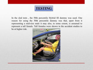 TESTING
In the sled tests , the 50th percentile Hybrid III dummy was used. One
reason for using the 50th percentile dummy was that, apart from it
representing a mid-size male it may also, to some extent, is assumed to
represent a tall female. Tall females were shown in the accident studies to
be at higher risk.
 
