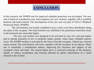 CONCLUSION
In this research, the WHIPS seat for improved whiplash protection was developed. The new
seat is based on a production seat, and comprises two new recliners, together with a modified
backrest and head restraint. The development of the new seat was part of Volvo’s Whiplash
Protection Study (WHIPS).
The seat backrest was locally modified to give a more even force distribution along
the spine of the occupant. The head restraint was modified to be positioned somewhat closer
to the head and also somewhat higher.
The new seat recliner was designed to be activated in case of a rear-end impact
and to operate primarily in low to moderate impact speeds, where many whiplash injuries
occur. The WHIPS recliner is activated by the forces from the occupant, without any external
sensor system. The seat backrest will move, together with the occupant. in two phases. Phase
one is essentially a translational motion, improving the closeness and support of the
occupant’s back and head. The second phase gives a rearward reclining of the backrest,
mainly to reduce acceleration and forward rebound by plastic deformation of a metal
element in the recliner.
 