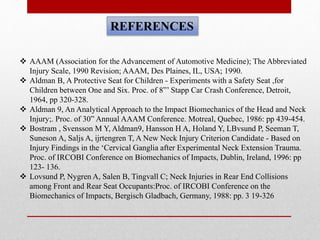 REFERENCES
 AAAM (Association for the Advancement of Automotive Medicine); The Abbreviated
Injury Scale, 1990 Revision; AAAM, Des Plaines, IL, USA; 1990.
 Aldman B, A Protective Seat for Children - Experiments with a Safety Seat ,for
Children between One and Six. Proc. of 8”’ Stapp Car Crash Conference, Detroit,
1964, pp 320-328.
 Aldman 9, An Analytical Approach to the Impact Biomechanics of the Head and Neck
Injury;. Proc. of 30” Annual AAAM Conference. Motreal, Quebec, 1986: pp 439-454.
 Bostram , Svensson M Y, Aldman9, Hansson H A, Holand Y, LBvsund P, Seeman T,
Suneson A, Saljs A, ijrtengren T, A New Neck Injury Criterion Candidate - Based on
Injury Findings in the ‘Cervical Ganglia after Experimental Neck Extension Trauma.
Proc. of IRCOBI Conference on Biomechanics of Impacts, Dublin, Ireland, 1996: pp
123- 136.
 Lovsund P, Nygren A, Salen B, Tingvall C; Neck Injuries in Rear End Collisions
among Front and Rear Seat Occupants:Proc. of IRCOBI Conference on the
Biomechanics of Impacts, Bergisch Gladbach, Germany, 1988: pp. 3 19-326
 