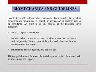 BIOMECHANICS AND GUIDELINES
In order to be able to know what engineering efforts to make, the accident
experience and the results of all realistic injury mechanism research need to
be considered. An effort to do this resulted in the following three
guidelines:-
• reduce occupant acceleration
• minimize relative movements between adjacent vertebrae and in the
occipital joint, i.e. the curvature of the spine shall change as little as
possible during the impact
• minimize the forward rebound into the seat belt
If these guidelines are followed, the seat design will reduce the risk of neck
injuries in rear end impacts.
 