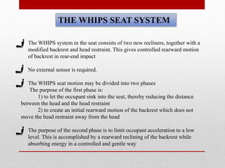 THE WHIPS SEAT SYSTEM
• The WHIPS system in the seat consists of two new recliners, together with a
modified backrest and head restraint. This gives controlled rearward motion
of backrest in rear-end impact
• No external sensor is required.
• The WHIPS seat motion may be divided into two phases
The purpose of the first phase is:
1) to let the occupant sink into the seat, thereby reducing the distance
between the head and the head restraint
2) to create an initial rearward motion of the backrest which does not
move the head restraint away from the head
• The purpose of the second phase is to limit occupant acceleration to a low
level. This is accomplished by a rearward reclining of the backrest while
absorbing energy in a controlled and gentle way
 