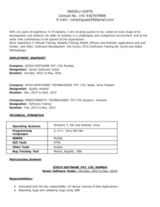 SANJOLI GUPTA
Contact No. +91 9167479989
E-mail:- sanjoligupta29@gmail.com
With 2.8 years of experience in IT industry, I aim at doing justice to my career at every stage of its
development and enhance my skills by working in a challenging and competitive environment and at the
same time contributing to the growth of the organization.
Work experience in Manual Testing, Website Testing, Mobile (iPhone and Android) applications and well
familiar with SDLC (Software Development Life Cycle), STLC (Software Testing Life Cycle) and AGILE
Methodology.
EMPLOYMENT SNAPSHOT
Company: QTECH SOFTWARE PVT. LTD, Mumbai
Designation: Senior Software Tester
Duration: October, 2015 to May, 2016
Company: AFFLE APPSTUDIOZ TECHNOLOGIES PVT. LTD, Noida, Uttar Pradesh
Designation: Quality Analyst
Duration: Dec, 2013 to April, 2015
Company: SPROUTOBJECTS TECHNOLOGIES PVT LTD, Gurgaon, Haryana
Designation: Software Trainee
Duration: Feb, 2013 to Nov, 2013
TECHNICAL STRENGTHS
Operating Systems Windows 7, iOS and Android, Linux
Programming
Languages
C, C++, Java, Dot Net
RDBMS MySQL
GUI Tools HTML
Other Tools Eclipse
Bug Tracking Tool Mantis, Bugzilla, JIRA
PROFESSIONAL SUMMARY
QTECH SOFTWARE PVT. LTD, MUMBAI
Senior Software Tester, [October, 2015 to May, 2016]
Responsibilities:
● Entrusted with the key responsibility of manual testing of Web Applications.
● Reporting bugs and validating bugs using JIRA
 
