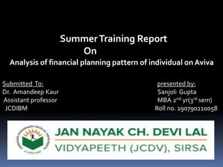 SummerTraining Report
On
Analysis of financial planning pattern of individual on Aviva
Submitted To: presented by:
Dr. Amandeep Kaur Sanjoli Gupta
Assistant professor MBA 2nd yr(3rd sem)
JCDIBM Roll no. 190790210058
 