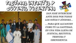 PASTORAL INFANTIL Y
JUVENIL VICENTINA
SAN JOSÉ INTERCEDE
ANTE DIOS POR TODOS
LOS NIÑOS Y JÓVENES…
… PARA QUE ALCANCEN
COMO TU LA SANTIDAD,
EN UNA VIDA LLENA DE
JUSTICIA, RECTITUD,
TERNURA Y
OBENDIENCIA
 