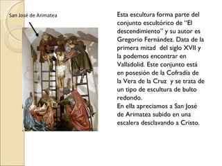 Esta escultura forma parte del conjunto escultórico de “El descendimiento” y su autor es Gregorio Fernández. Data de la primera mitad  del siglo XVII y la podemos encontrar en Valladolid. Este conjunto está en posesión de la Cofradía de la Vera de la Cruz  y se trata de  un tipo de escultura de bulto  redondo.  En ella apreciamos a San José de Arimatea subido en una escalera desclavando a Cristo.  San José de Arimatea 