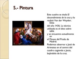 5.- Pintura Este cuadro se titula  El descendimiento   de la cruz  y lo realizó Van der Weyden. Data del año 1436. La técnica utilizada es el óleo sobre tabla y se encuentra actualmente en el Museo del Prado de Madrid. Podemos observar a José de Arimatea en el centro del cuadro cogiendo a Jesús, bajándolo de la cruz. 