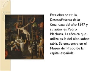Esta obra se titula Descendimiento de la Cruz,  data del año   1547 y su autor es Pedro Machuca. La técnica que utiliza es la del óleo sobre tabla. Se encuentra en el Museo del Prado de la capital española. 