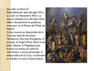Esta obra se llama  El Descendimiento , data del siglo XVI y su autor es Alessandro Allori. La técnica utilizada es la del óleo sobre cobre. Actualmente lo podemos encontrar en el Museo del Prado de Madrid. Cristo muerto es descendido de la Cruz por José de Arimatea, Nicodemo y San Juan Evangelista. A sus pies, la Virgen María, María la de Joset, Salomé, la Magdalena que levanta sus brazos en señal de sufrimiento, y otros personajes. A ambos lados de la Cruz, crucificados en árboles, el mal y el buen ladrón. 