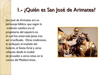 1.- ¿Quién es San José de Arimatea? San José de Arimatea era un  personaje bíblico, que según la tradición católica era el  propietario del sepulcro en  el cual fue enterrado Jesús tras ser crucificado.  Otras tradiciones le atribuyen el traslado del Sudario, el Santo Grial y otras reliquias desde la ciudad de Jerusalén a otros sitios en la cuenca del Mediterráneo. 