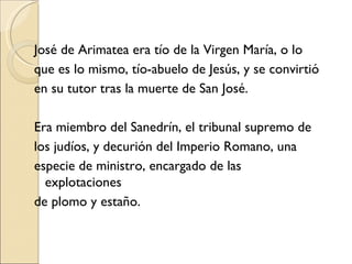 José de Arimatea era tío de la Virgen María, o lo que es lo mismo, tío-abuelo de Jesús, y se convirtió en su tutor tras la muerte de San José.  Era miembro del Sanedrín, el tribunal supremo de los judíos, y decurión del Imperio Romano, una especie de ministro, encargado de las explotaciones de plomo y estaño.  