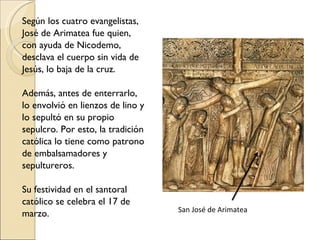 Según los cuatro evangelistas, José de Arimatea fue quien, con ayuda de Nicodemo, desclava el cuerpo sin vida de Jesús, lo baja de la cruz.  Además, antes de enterrarlo, lo envolvió en lienzos de lino y lo sepultó en su propio sepulcro. Por esto, la tradición católica lo tiene como patrono de embalsamadores y sepultureros. Su festividad en el santoral católico se celebra el 17 de marzo. San José de Arimatea 