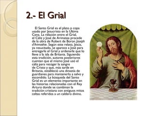 2.- El Grial El Santo Grial es el plato o copa usado por Jesucristo en la Última Cena. La relación entre el Grial, el Cáliz y José de Arimatea procede de la obra de Robert de Boron  Joseph d'Arimathie . Según este relato, Jesús, ya resucitado, se aparece a José para entregarle el Grial y ordenarle que lo lleve a la isla de Britania. Siguiendo esta tradición, autores posteriores cuentan que el mismo José usó el cáliz para recoger la sangre de Cristo y que, más tarde en Britania, estableció una dinastía de guardianes para mantenerlo a salvo y escondido. La búsqueda del Santo Grial es un elemento importante en las historias relacionadas con el Rey Arturo donde se combinan la tradición cristiana con antiguos mitos celtas referidos a un caldero divino. 