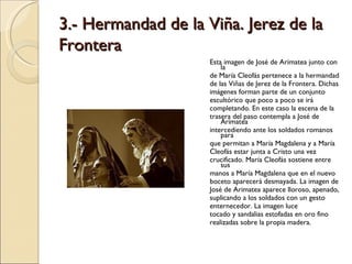 3.- Hermandad de la Viña. Jerez de la Frontera Esta imagen de José de Arimatea junto con la de María Cleofás pertenece a la hermandad de las Viñas de Jerez de la Frontera. Dichas imágenes forman parte de un conjunto escultórico que poco a poco se irá completando. En este caso la escena de la trasera del paso contempla a José de Arimatea intercediendo ante los soldados romanos para que permitan a María Magdalena y a María Cleofás estar junta a Cristo una vez crucificado. María Cleofás sostiene entre sus manos a María Magdalena que en el nuevo boceto aparecerá desmayada. La imagen de José de Arimatea aparece lloroso, apenado, suplicando a los soldados con un gesto enternecedor. La imagen luce tocado y sandalias estofadas en oro fino realizadas sobre la propia madera. 