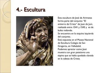 4.- Escultura Esta escultura de José de Arimatea forma parte del conjunto “El entierro de Cristo” de Juan de Juni, realizada entre 1541 y 1545 y  es de bulto redondo.  Se encuentra en la esquina izquierda del conjunto.  Está expuesta en el Museo Nacional de Escultura Colegio de San Gregorio, en Valladolid.  Podemos apreciar como José muestra con gran patetismo una espina que se había quedado clavada en la cabeza de Cristo.  