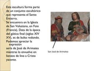 Esta escultura forma parte de un conjunto escultórico que representa el Santo Entierro.  Se encuentra en la Iglesia de San Volusiano, en Foix (Francia). Data de la época del gótico final (siglos XIV XV), es de bulto redondo. Podemos apreciar la expresión seria de José de Arimatea mientras lo envuelve en lienzos de lino a Cristo yacente.  San José de Arimatea 