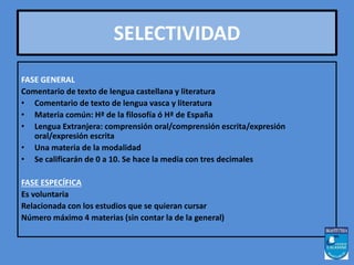 SELECTIVIDAD 
• FASE GENERAL 
FASE GENERAL 
Comentario de texto de lengua castellana y literatura 
• Comentario de texto de lengua vasca y literatura 
• Materia común: Hª de la filosofía ó Hª de España 
• Lengua Extranjera: comprensión oral/comprensión escrita/expresión 
oral/expresión escrita 
• Una materia de la modalidad 
• Se calificarán de 0 a 10. Se hace la media con tres decimales 
FASE ESPECÍFICA 
Es voluntaria 
Relacionada con los estudios que se quieran cursar 
Número máximo 4 materias (sin contar la de la general) 
 