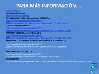 PARA MÁS INFORMACIÓN….. 
www.kekiero.es/ 
Familias profesionales 
http://www.kei-ivac.com/es/ 
CICLOS FORMATIVOS DE FORMACION PROFESIONAL 
http://www.hezkuntza.ejgv.euskadi.net/r43- 
2638/es/contenidos/informacion/formac_profesional/es_1959/hz_c.html 
FORMACION PROFESIONAL 
http://www.hezkuntza.ejgv.euskadi.net/r43- 
2638/es/contenidos/informacion/formac_profesional/es_1959/indice_c.html 
FAMILIAS PROFESIONALES Y TITULACION 
http://www.hezkuntza.ejgv.euskadi.net/r43- 
2638/es/contenidos/informacion/formac_profesional/es_1959/familias_c.html 
PROGRAMAS DE FORMACION TRANSITORIA INTEGRADA (ANTES PCPI) 
http://www.hezkuntza.ejgv.euskadi.net/r43- 
2638/es/contenidos/informacion/formac_profesional/es_1959/pcpi.html 
PRUEBAS DE ACCESO A CICLOS 
http://www.hezkuntza.ejgv.euskadi.net/r43- 
20621/es/contenidos/informacion/zisapro/es_5807/inicio.html 
BACHILLERATO 
http://www.hezkuntza.ejgv.euskadi.net/r43-5533/es/contenidos/informacion/dic5/es_2045/c3_c.htm 
