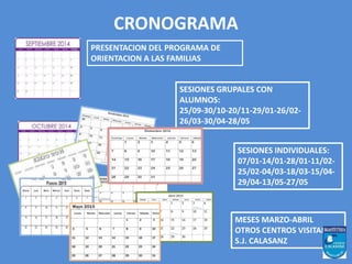 CRONOGRAMA 
PRESENTACION DEL PROGRAMA DE 
ORIENTACION A LAS FAMILIAS 
SESIONES GRUPALES CON 
ALUMNOS: 
25/09-30/10-20/11-29/01-26/02- 
26/03-30/04-28/05 
SESIONES INDIVIDUALES: 
07/01-14/01-28/01-11/02- 
25/02-04/03-18/03-15/04- 
29/04-13/05-27/05 
MESES MARZO-ABRIL 
OTROS CENTROS VISITAN 
S.J. CALASANZ 
 