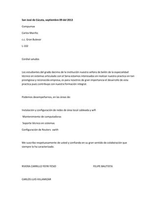 San José de Cúcuta, septiembre 09 del 2013
Compumax
Carlos Mariño
c.c. Gran Bulevar
L-102
Cordial saludos
Los estudiantes del grado decimo de la institución nuestra señora de belén de la especialidad
técnico en sistemas articulado con el Sena estamos interesados en realizar nuestra practica en tan
prestigiosa y reconocida empresa, es para nosotros de gran importancia el desarrollo de esta
practica pues contribuye con nuestra formación integral.
Podemos desempeñarnos, en las áreas de:
Instalación y configuración de redes de área local cableada y wifi
Mantenimiento de computadoras
Soporte técnico en sistemas
Configuración de Routers swith
Me suscribo respetuosamente de usted y confiando en su gran sentido de colaboración que
siempre lo ha caracterizado.
RIVERA CARRILLO YEFRI YESID FELIPE BAUTISTA
CARLOS LUIS VILLAMIZAR
 
