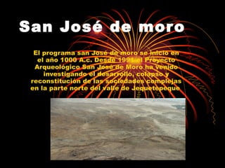 San José de moro   El programa san José de moro se inicio en el año 1000 A.c.  Desde 1991 el Proyecto Arqueológico San José de Moro ha venido investigando el desarrollo, colapso y reconstitución de las sociedades complejas en la parte norte del valle de Jequetepeque   