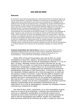 SAN JOSÉ DE MORO

Resumen

En los últimos veinte años la arqueología de la costa norte del Perú ha producido algunos de
los más sobresalientes y sostenidos resultados en la historia de la arqueología peruana. Un
aspecto pocas veces mencionado es que muchos de los programas de investigación más
prolíficos han sido esfuerzos de larga duración, constituidos por equipos interdisciplinarios e
internacionales. En 1991 cuatro de estos programas (Sipán, Huaca de la Luna, Huaca El
Brujo y San José de Moro) estaban ya explorando diferentes aspectos de la evolución de la
sociedad Mochica. El Proyecto Arqueológico San José de Moro (PASJM) ha estudiado la
secuencia de desarrollo del valle de Jequetepeque por aproximadamente 1000 años,
concentrándose en la naturaleza de las prácticas rituales y en su papel en las estrategias de
poder. Aunque es más conocido por sus tumbas de mujeres de élite del periodo Mochica
Tardío, SJM ha producido una de las más detalladas secuencias ocupacionales y datos para
sustentar una explicación alternativa de cómo los Mochicas se convirtieron no en uno sino en
un grupo de los estados tempranos más complejos en el nuevo mundo. Este artículo resume
16 años de investigaciones, reflexionando sobre los métodos aplicados y los resultados
obtenidos, así como sobre las hipótesis e interpretaciones formuladas, todo lo cual ha
moldeado nuestro entendimiento de la peculiar naturaleza de SJM, del valle de Jequetepeque
y, en última instancia, de la evolución de las sociedades complejas en la costa norte del
Perú.



Programa Arqueológico San José de Moro, Pontificia Universidad Católica del Perú.
sanjosedemoro@pucp.edu.pe University of North Carolina, Chapel Hill, Department of
Anthropology Universitat Autònoma de Barcelona. Institut de Recherche sur les
Archéomatériaux - Université Michel de Montaigne de Bordeaux III.


    Desde 1991 el Proyecto Arqueológico San José de Moro ha venido
investigando el desarrollo, colapso y reconstitución de las sociedades
complejas en la parte norte del valle de Jequetepeque (Figuras 1, 2 y 3); es
decir, la larga y detallada sucesión de procesos culturales por los que
atravesó el sitio y la región a lo largo de las sucesivas ocupaciones Mochica,
Transicional, Lambayeque y Chimú (Figura 4). En los dieciséis años de
trabajo del proyecto, las investigaciones han enfatizado las excavaciones
estratigráficas conducidas en San José de Moro, a través de las cuales se
han estudiado múltiples aspectos de su historia ocupacional, en particular
las prácticas rituales y funerarias. A partir del año 2000 se ampliaron las
investigaciones a otros sitios arqueológicos en la región, principalmente
aquellos que fueron contemporáneos con las ocupaciones registradas en
San José de Moro y que tuvieron funciones análogas o complementarias.
Este esfuerzo, sumado a los de otros investigadores, ha permitido examinar
aspectos insospechados de las sociedades precolombinas que se
desarrollaron en el valle de Jequetepeque y estudiar los complejos procesos
culturales que configuraron la región.

    San José de Moro (SJM), ciertamente, es un sitio arqueológico singular
tanto por la riqueza de los artefactos y contextos que encontramos allí,
como por su disposición estratigráfica. En él abunda evidencia de su
importancia como centro ceremonial regional al que acudían personas de
todo el valle de Jequetepeque para celebrar rituales muy elaborados,
particularmente entierros de miembros de la élite y rituales de culto a los
 