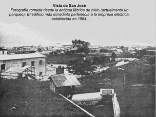 Vista de San José Fotografía tomada desde la antigua fábrica de hielo (actualmente un parqueo). El edificio más inmediato pertenecía a la empresa eléctrica, establecida en 1884. 