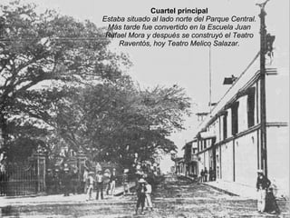 Cuartel principal Estaba situado al lado norte del Parque Central. Más tarde fue convertido en la Escuela Juan Rafael Mora y después se construyó el Teatro Raventós, hoy Teatro Melico Salazar. 