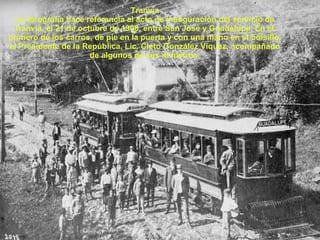 Tranvía La fotografía hace referencia al acto de inauguración del servicio de tranvía, el 21 de octubre de 1908, entre San José y Guadalupe. En el primero de los carros, de pie en la puerta y con una mano en el bolsillo, el Presidente de la República, Lic. Cleto González Víquez, acompañado de algunos de sus ministros. 