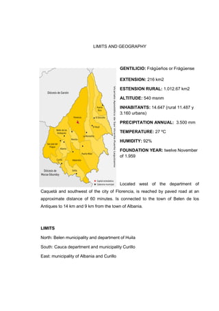LIMITS AND GEOGRAPHY

GENTILICIO: Frge?os or Frgense
EXTENSION: 216 km2
ESTENSION RURAL: 1.012.67 km2
ALTITUDE: 540 msnm
INHABITANTS: 14.647 (rural 11.487 y
3.160 urbans)
PRECIPITATION ANNUAL: 3.500 mm
TEMPERATURE: 27 ?C
HUMIDITY: 92%
FOUNDATION YEAR: twelve November
of 1.959

Located west of the department of
Caquet and southwest of the city of Florencia, is reached by paved road at an
approximate distance of 60 minutes. Is connected to the town of Belen de los
Antiques to 14 km and 9 km from the town of Albania.

LIMITS
North: Belen municipality and department of Huila
South: Cauca department and municipality Curillo
East: municipality of Albania and Curillo

 