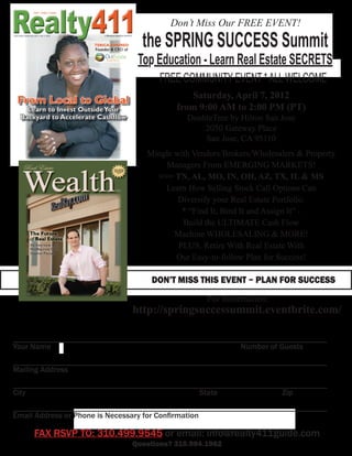 Don’t Miss Our FREE EVENT!

                                the SPRING SUCCESS Summit
                               Top Education - Learn Real Estate SECRETS
                                    FREE COMMUNITY EVENT * ALL WELCOME
                                           Saturday, April 7, 2012
                                        from 9:00 AM to 2:00 PM (PT)
                                           DoubleTree by Hilton San Jose
                                               2050 Gateway Place
                                               San Jose, CA 95110
                                 Mingle with Vendors/Brokers/Wholesalers & Property
                                     Managers From EMERGING MARKETS!
                                   >>> TN, AL, MO, IN, OH, AZ, TX, IL & MS
                                     Learn How Selling Stock Call Options Can
                                         Diversify your Real Estate Portfolio.
                                          * “Find It, Bind It and Assign It” -
                                          Build the ULTIMATE Cash Flow
                                        Machine WHOLESALING & MORE!
                                         PLUS, Retire With Real Estate With
                                        Our Easy-to-follow Plan for Success!

                                  DON’T MISS THIS EVENT ~ PLAN FOR SUCCESS
                                                For Information:
                             http://springsuccessummit.eventbrite.com/

______________________________________________________________________________
Your Name										                                      Number of Guests
______________________________________________________________________________
Mailing Address
______________________________________________________________________________
City									                                 State	 			           Zip
______________________________________________________________________________
Email Address or Phone is Necessary for Confirmation

     FAX RSVP TO: 310.499.9545 or email: info@realty411guide.com
                             Questions? 310.994.1962
 