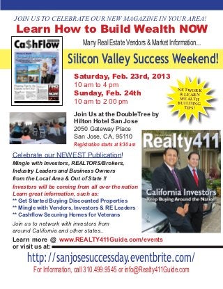 JOIN US TO CELEBRATE OUR NEW MAGAZINE IN YOUR AREA!
 Learn How to Build Wealth NOW
                            Many Real Estate Vendors & Market Information...

                     Silicon Valley Success Weekend!
                        Saturday, Feb. 23rd, 2013
                        10 am to 4 pm
                                                                  NETWORK
                        Sunday, Feb. 24th                          & LEARN
                                                                   WEALTH
                        10 am to 2 00 pm                          BUILDING
                                                                     TIPS!
                        Join Us at the DoubleTree by
                        Hilton Hotel San Jose
                        2050 Gateway Place
                        San Jose, CA, 95110
                        Registration starts at 9:30 am
Celebrate our NEWEST Publication!
Mingle with Investors, REALTORS/Brokers,
Industry Leaders and Business Owners
from the Local Area & Out of State !!
Investors will be coming from all over the nation
Learn great information, such as:
** Get Started Buying Discounted Properties
** Mingle with Vendors, Investors & RE Leaders
** Cashflow Securing Homes for Veterans
Join us to network with investors from
around California and other states..
Learn more @ www.REALTY411Guide.com/events
or visit us at:

     http://sanjosesuccessday.eventbrite.com/
        For Information, call 310.499.9545 or info@Realty411Guide.com
 