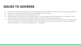 ISSUES TO ADDRESS
● If you did an iterative design process, worth mentioning/mentioning relevant insights if they are particularly significant.
● How do you make ppl interested in using the dashboard in the first place?
● How do you ensure ppl aren't trolling/giving fake info?
● Worth thinking a bit about ways to build interactivity re: communication into the dashboard - rn its mostly just about
visualizing one's sustainability, not rly talking about it/providing feedback to the government.
● I think the dashboard would be most helpful if data is provided in a more simple/immediate way - this is already being
done for sure, but one area that jumps out to me is some automated summary of info based on data entry with like
"you're doing best in..." and "you're doing worst in..." categories.
 