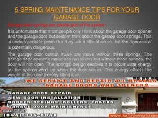 5 SPRING MAINTENANCE TIPS FOR YOUR 
GARAGE DOOR 
Garage door springs are pivotal part of the system 
It is unfortunate that most people only think about the garage door opener 
and the garage door but seldom think about the garage door springs. This 
is understandable given that they are a little obscure, but this ‘ignorance’ 
is potentially dangerous. 
The garage door cannot make any move without these springs. The 
garage door opener’s motor can run all day but without these springs, the 
door will not open. The springs’ design enables it to accumulate energy 
as the springs wind up when the door closes. This energy offsets the 
weight of the door thereby lifting it up. 
 