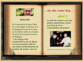 … un día como hoy …

                                                     abril 9
         09/04/1990                 su vida de oración y en esa
                                    asidua experiencia unitiva
En la presencia de Juan Pablo
                                    que hizo de él un
II, se promulga el Decreto de la
                                    contemplativo itinerante”.
Congregación para las Causas
de los Santos sobre las virtudes
heroicas de Josemaría Escrivá
de Balaguer.
 “Los rasgos más
característicos de su figura
no se encuentran sólo en
sus dotes extraordinarias de
hombre de acción, sino en            http://www.es.josemariaescriva.info/articulo/9-4-1990
 